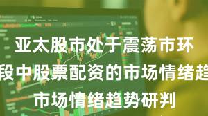 亚太股市处于震荡市环境的阶段中股票配资的市场情绪趋势研判