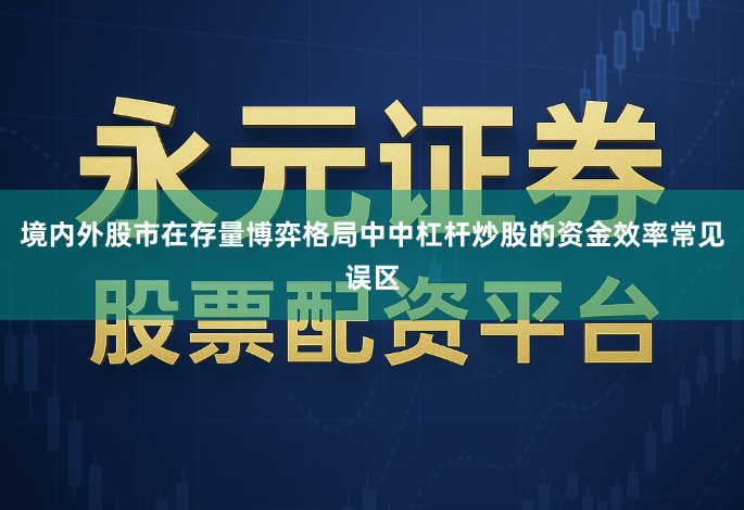 境内外股市在存量博弈格局中中杠杆炒股的资金效率常见误区