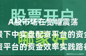 A股市场在宽幅震荡周期背景下中实盘配资平台的资金效率实践路径
