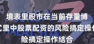 境表里股市在当前存量博弈花式里中股票配资的风险搞定操作结合