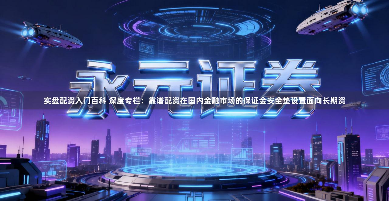 实盘配资入门百科 深度专栏：靠谱配资在国内金融市场的保证金安全垫设置面向长期资
