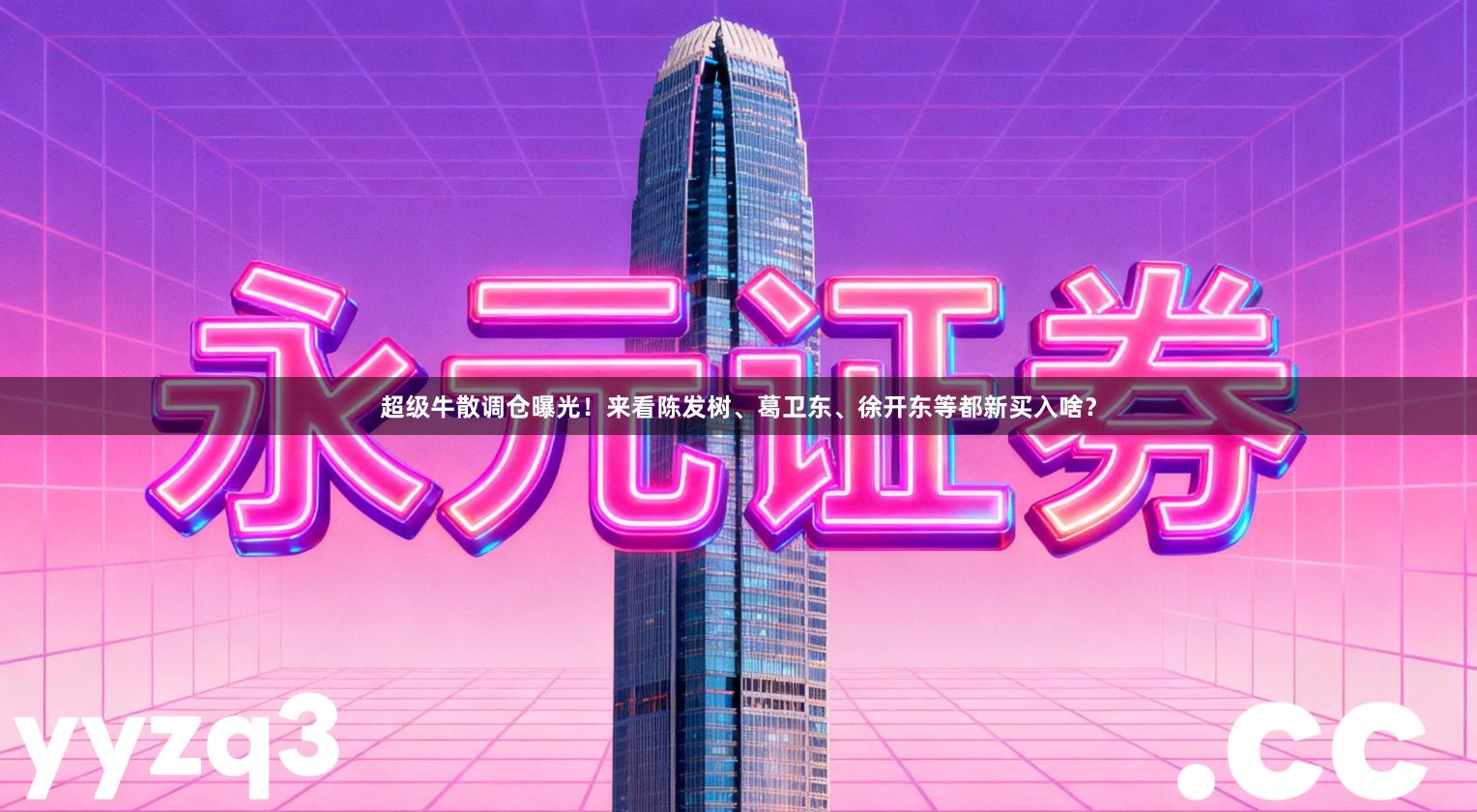 超级牛散调仓曝光！来看陈发树、葛卫东、徐开东等都新买入啥？